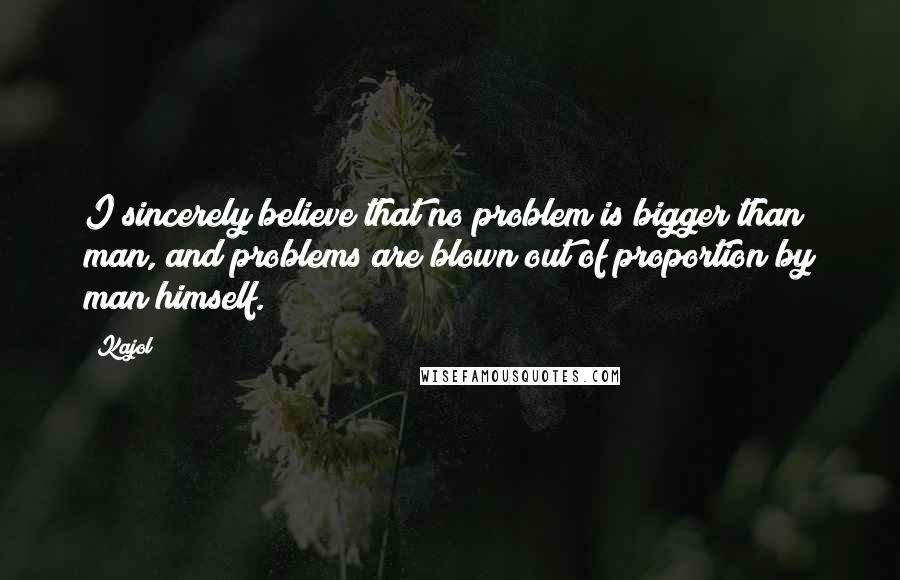 Kajol Quotes: I sincerely believe that no problem is bigger than man, and problems are blown out of proportion by man himself.