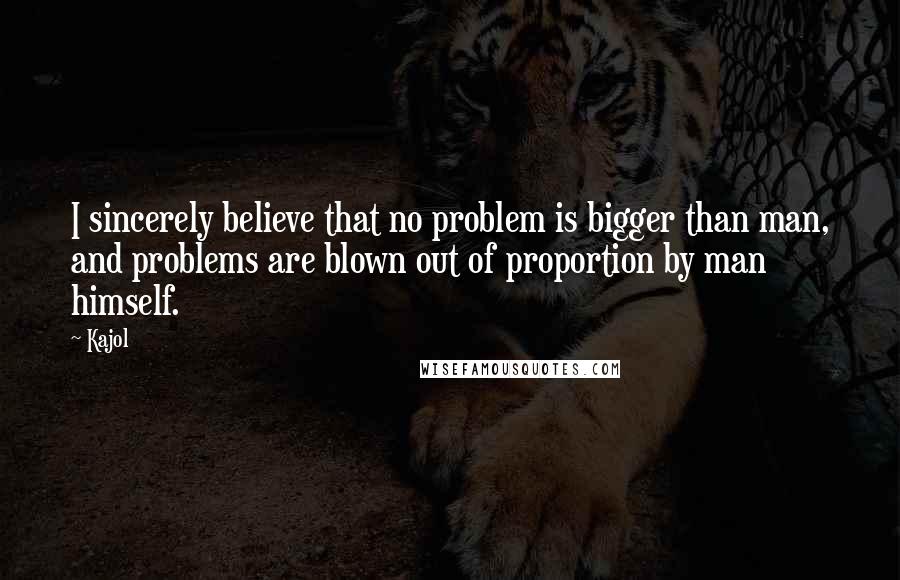 Kajol Quotes: I sincerely believe that no problem is bigger than man, and problems are blown out of proportion by man himself.