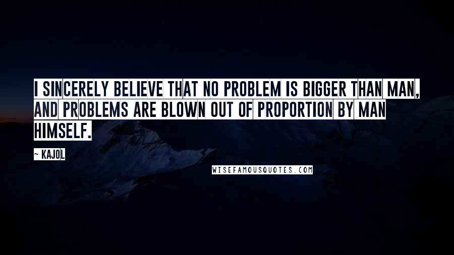 Kajol Quotes: I sincerely believe that no problem is bigger than man, and problems are blown out of proportion by man himself.