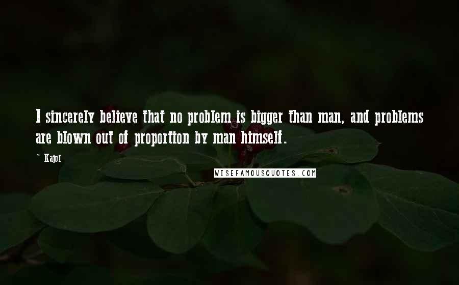 Kajol Quotes: I sincerely believe that no problem is bigger than man, and problems are blown out of proportion by man himself.