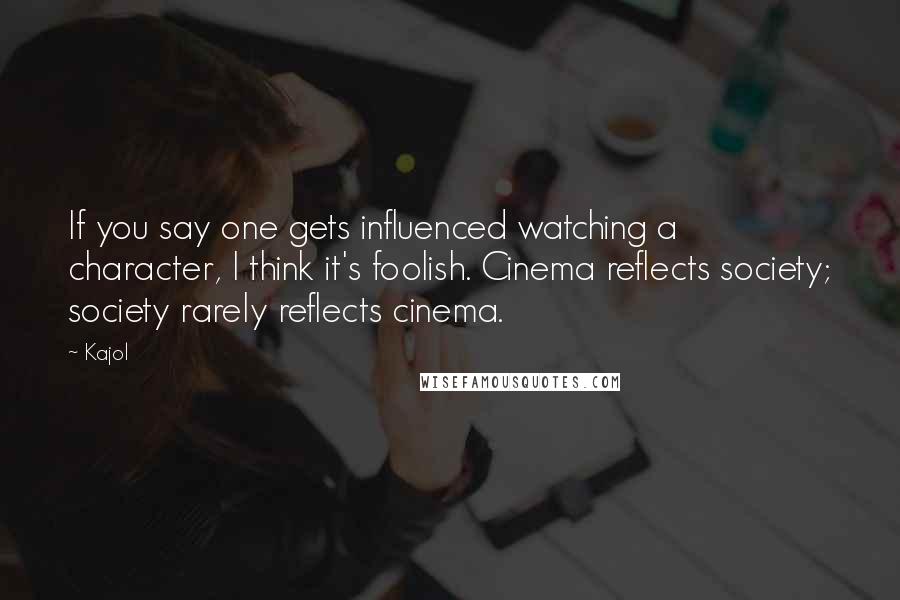 Kajol Quotes: If you say one gets influenced watching a character, I think it's foolish. Cinema reflects society; society rarely reflects cinema.