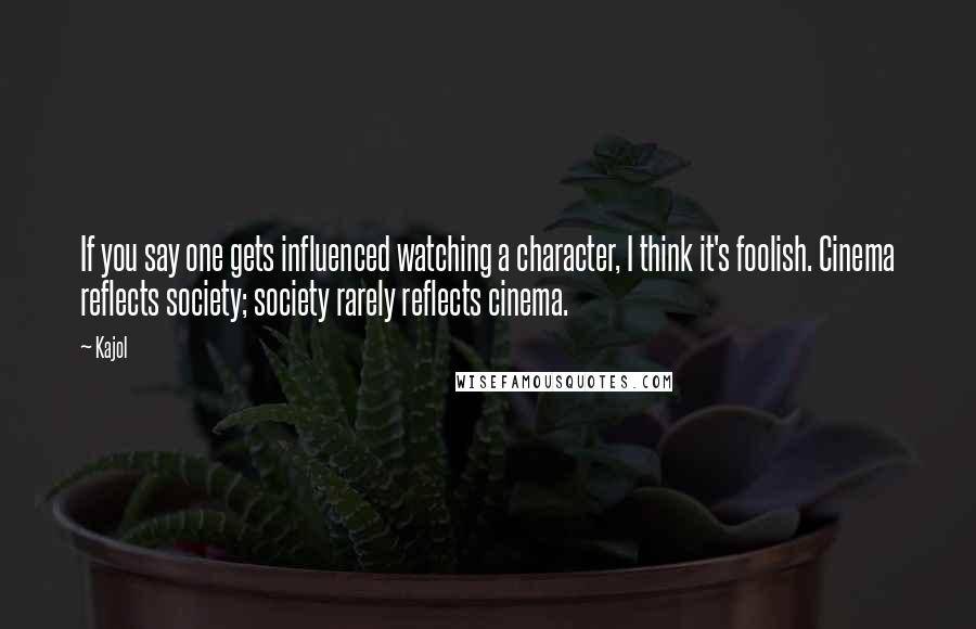 Kajol Quotes: If you say one gets influenced watching a character, I think it's foolish. Cinema reflects society; society rarely reflects cinema.