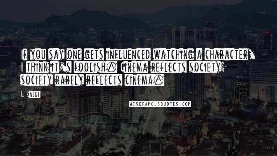 Kajol Quotes: If you say one gets influenced watching a character, I think it's foolish. Cinema reflects society; society rarely reflects cinema.
