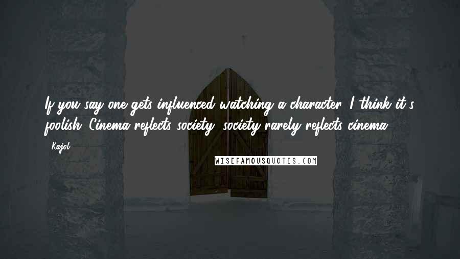 Kajol Quotes: If you say one gets influenced watching a character, I think it's foolish. Cinema reflects society; society rarely reflects cinema.