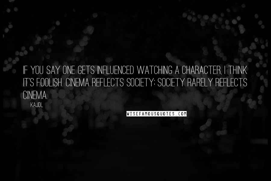Kajol Quotes: If you say one gets influenced watching a character, I think it's foolish. Cinema reflects society; society rarely reflects cinema.