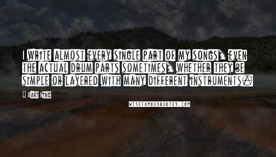 Kaki King Quotes: I write almost every single part of my songs, even the actual drum parts sometimes, whether they be simple or layered with many different instruments.