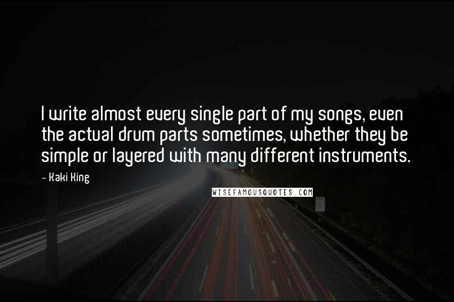 Kaki King Quotes: I write almost every single part of my songs, even the actual drum parts sometimes, whether they be simple or layered with many different instruments.