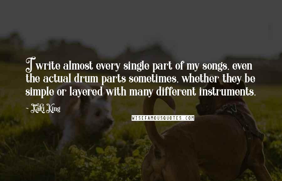 Kaki King Quotes: I write almost every single part of my songs, even the actual drum parts sometimes, whether they be simple or layered with many different instruments.