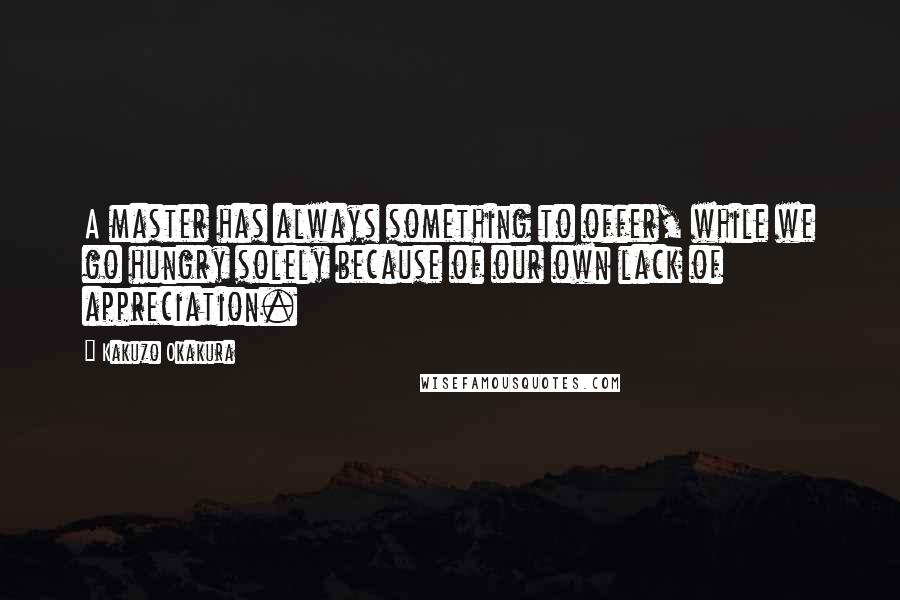 Kakuzo Okakura Quotes: A master has always something to offer, while we go hungry solely because of our own lack of appreciation.