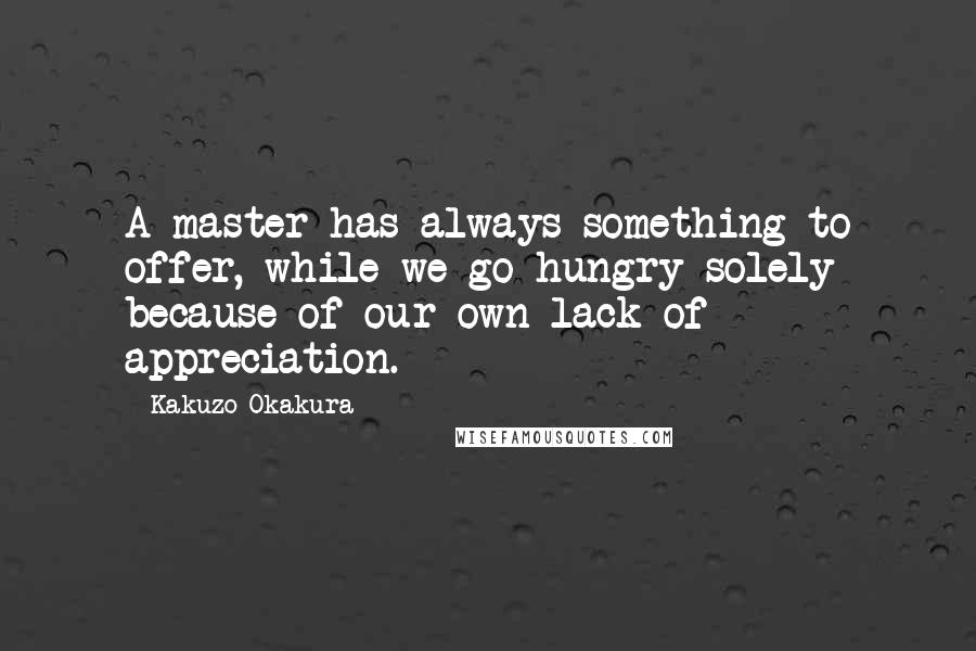 Kakuzo Okakura Quotes: A master has always something to offer, while we go hungry solely because of our own lack of appreciation.