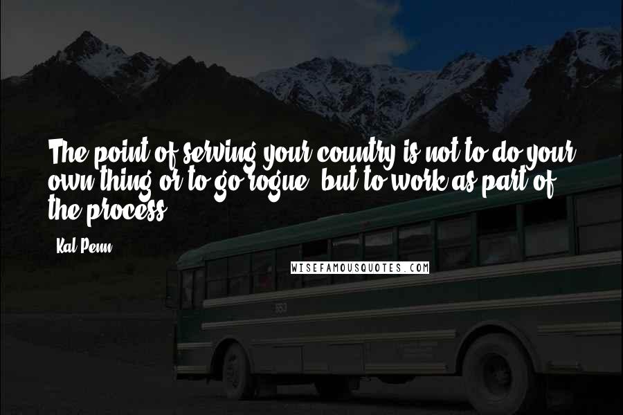 Kal Penn Quotes: The point of serving your country is not to do your own thing or to go rogue, but to work as part of the process.