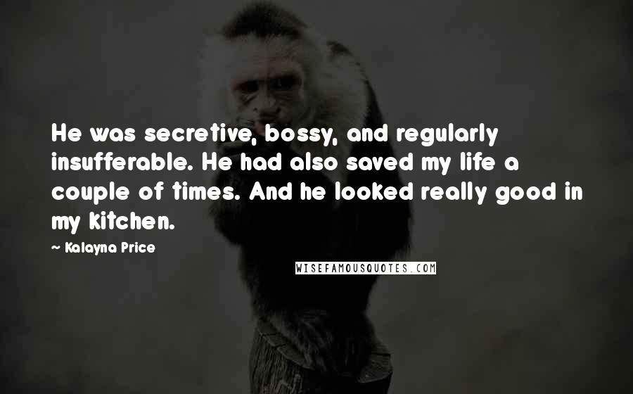 Kalayna Price Quotes: He was secretive, bossy, and regularly insufferable. He had also saved my life a couple of times. And he looked really good in my kitchen.