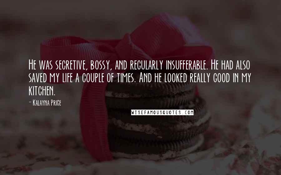 Kalayna Price Quotes: He was secretive, bossy, and regularly insufferable. He had also saved my life a couple of times. And he looked really good in my kitchen.