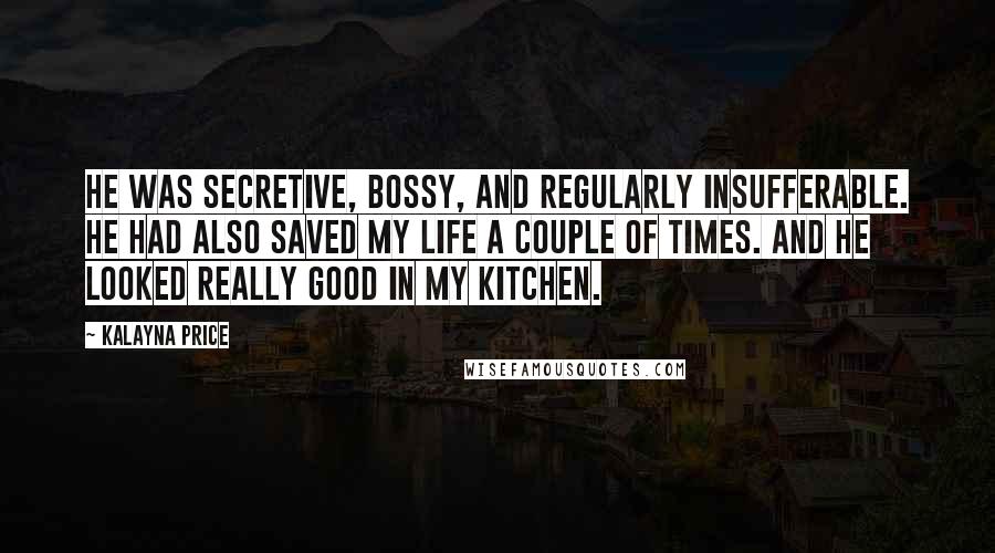 Kalayna Price Quotes: He was secretive, bossy, and regularly insufferable. He had also saved my life a couple of times. And he looked really good in my kitchen.