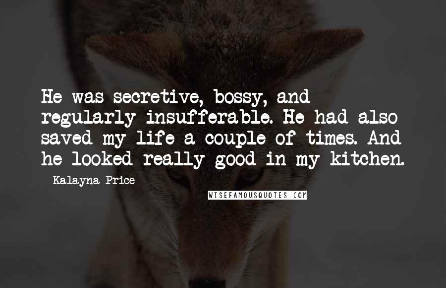 Kalayna Price Quotes: He was secretive, bossy, and regularly insufferable. He had also saved my life a couple of times. And he looked really good in my kitchen.