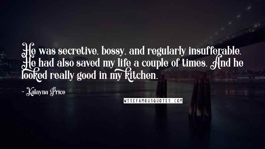 Kalayna Price Quotes: He was secretive, bossy, and regularly insufferable. He had also saved my life a couple of times. And he looked really good in my kitchen.