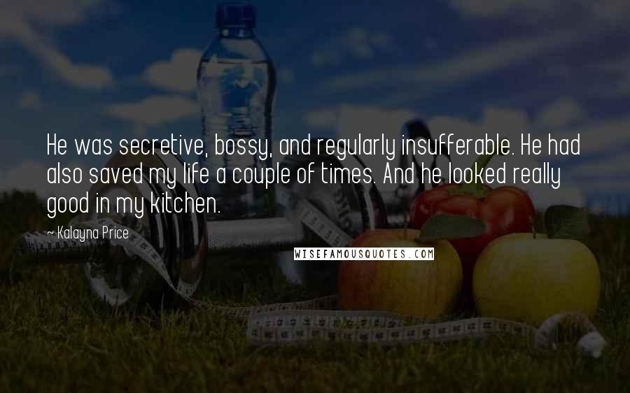 Kalayna Price Quotes: He was secretive, bossy, and regularly insufferable. He had also saved my life a couple of times. And he looked really good in my kitchen.