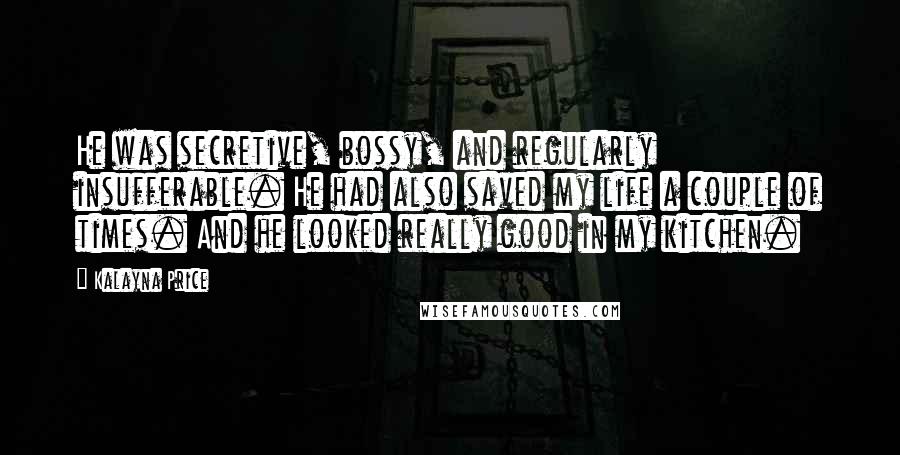 Kalayna Price Quotes: He was secretive, bossy, and regularly insufferable. He had also saved my life a couple of times. And he looked really good in my kitchen.