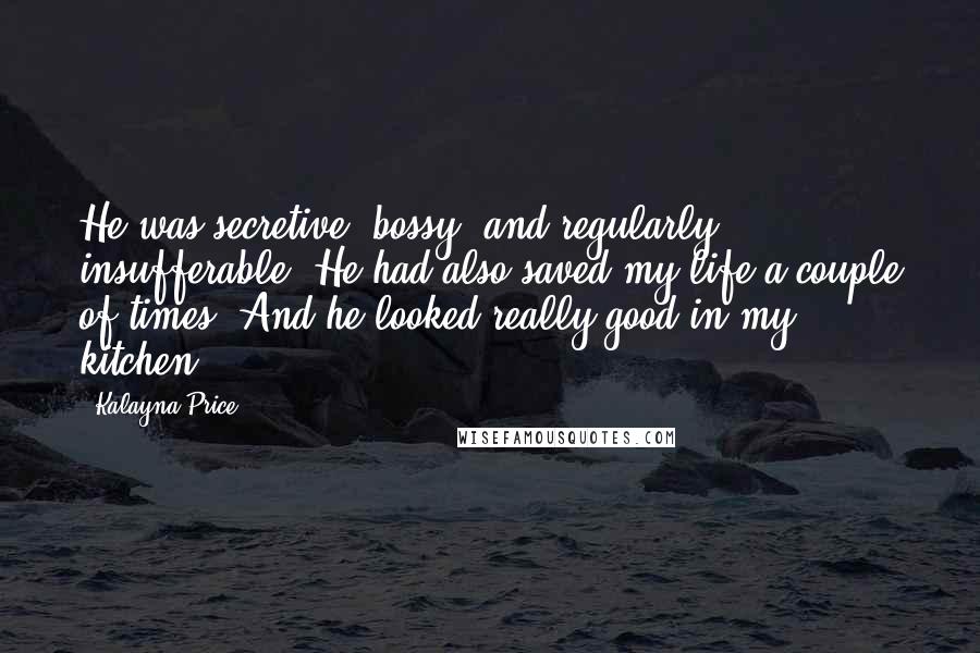 Kalayna Price Quotes: He was secretive, bossy, and regularly insufferable. He had also saved my life a couple of times. And he looked really good in my kitchen.