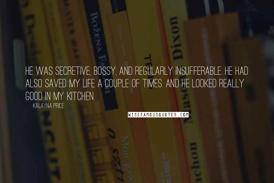 Kalayna Price Quotes: He was secretive, bossy, and regularly insufferable. He had also saved my life a couple of times. And he looked really good in my kitchen.