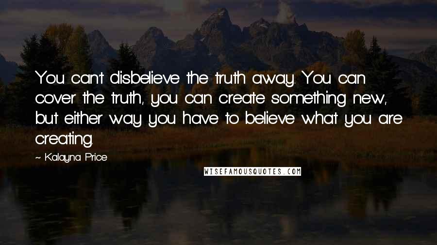 Kalayna Price Quotes: You can't disbelieve the truth away. You can cover the truth, you can create something new, but either way you have to believe what you are creating.