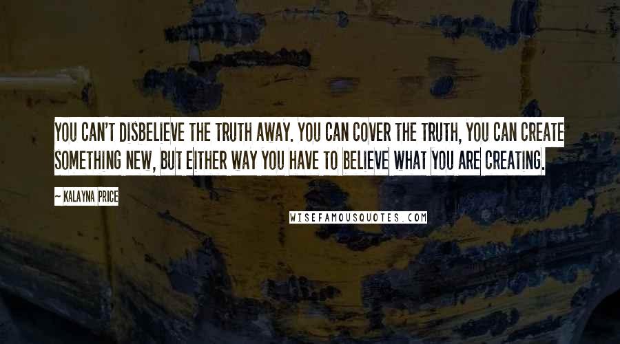 Kalayna Price Quotes: You can't disbelieve the truth away. You can cover the truth, you can create something new, but either way you have to believe what you are creating.