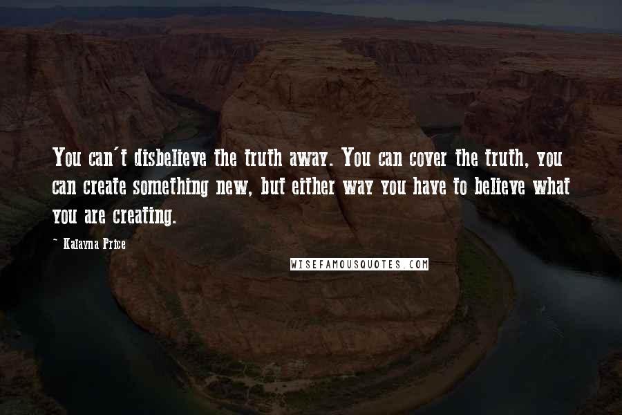 Kalayna Price Quotes: You can't disbelieve the truth away. You can cover the truth, you can create something new, but either way you have to believe what you are creating.