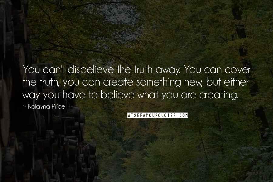 Kalayna Price Quotes: You can't disbelieve the truth away. You can cover the truth, you can create something new, but either way you have to believe what you are creating.