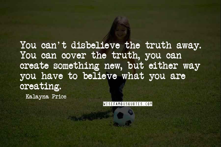 Kalayna Price Quotes: You can't disbelieve the truth away. You can cover the truth, you can create something new, but either way you have to believe what you are creating.