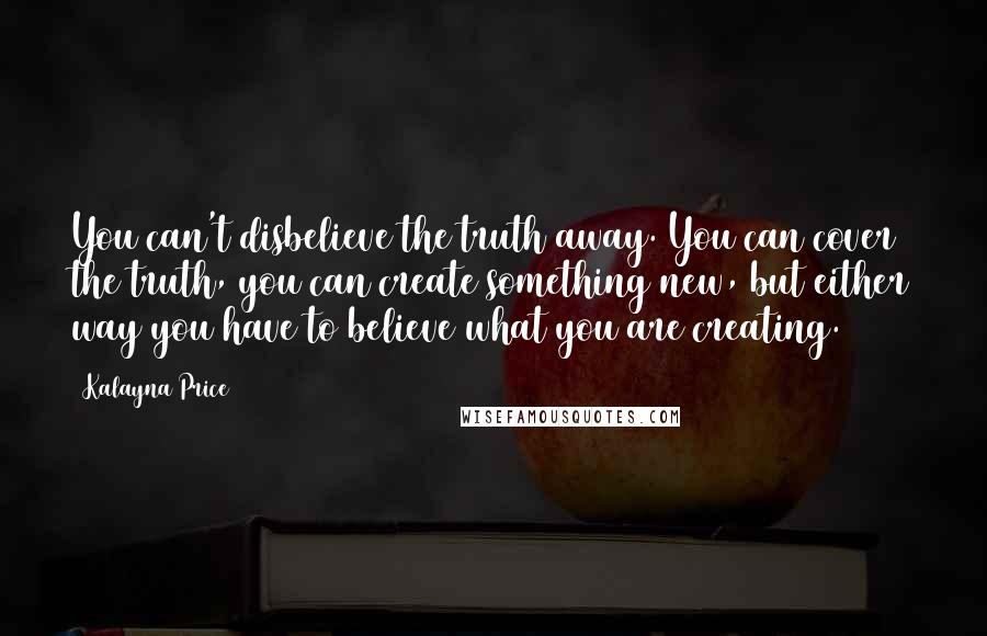 Kalayna Price Quotes: You can't disbelieve the truth away. You can cover the truth, you can create something new, but either way you have to believe what you are creating.