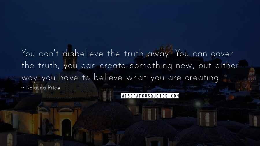 Kalayna Price Quotes: You can't disbelieve the truth away. You can cover the truth, you can create something new, but either way you have to believe what you are creating.
