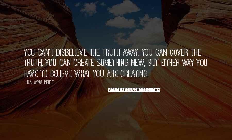 Kalayna Price Quotes: You can't disbelieve the truth away. You can cover the truth, you can create something new, but either way you have to believe what you are creating.