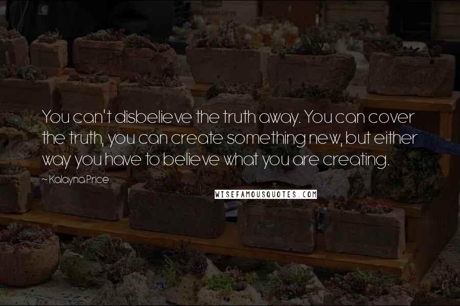 Kalayna Price Quotes: You can't disbelieve the truth away. You can cover the truth, you can create something new, but either way you have to believe what you are creating.