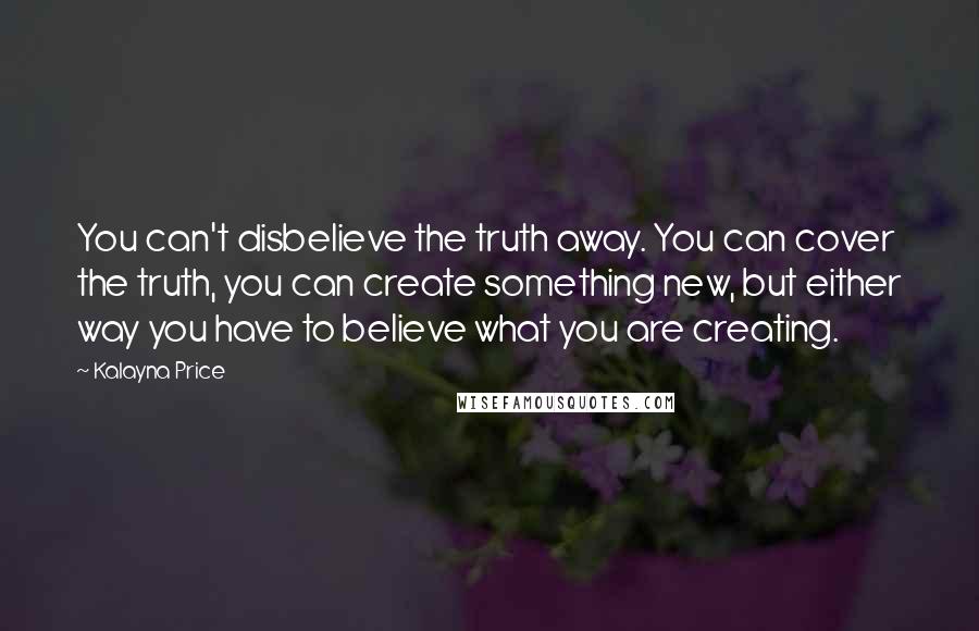 Kalayna Price Quotes: You can't disbelieve the truth away. You can cover the truth, you can create something new, but either way you have to believe what you are creating.