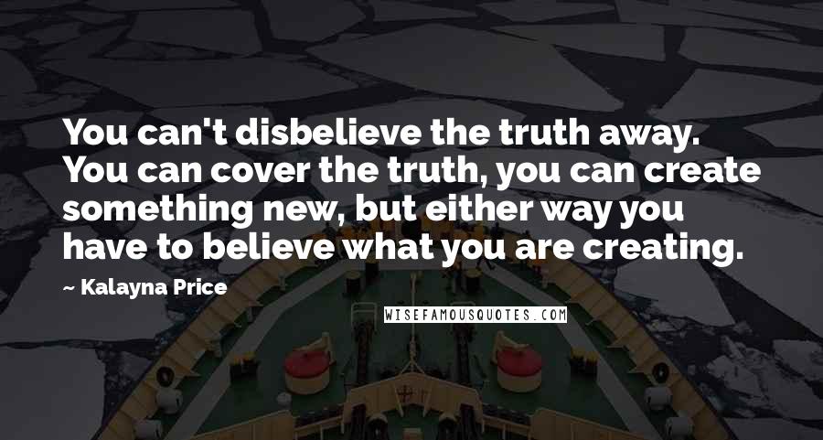 Kalayna Price Quotes: You can't disbelieve the truth away. You can cover the truth, you can create something new, but either way you have to believe what you are creating.