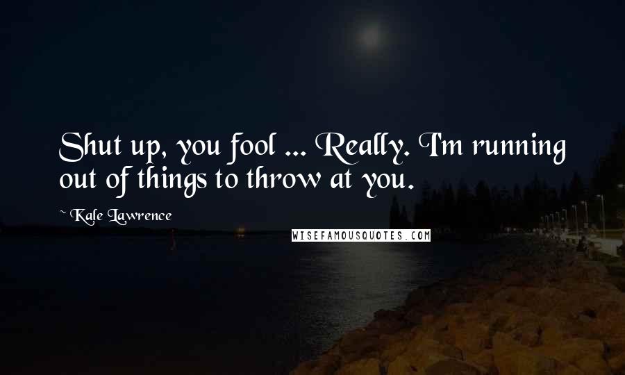 Kale Lawrence Quotes: Shut up, you fool ... Really. I'm running out of things to throw at you.