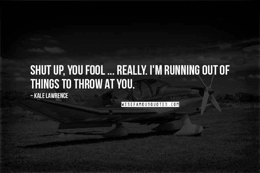 Kale Lawrence Quotes: Shut up, you fool ... Really. I'm running out of things to throw at you.