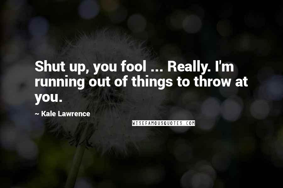 Kale Lawrence Quotes: Shut up, you fool ... Really. I'm running out of things to throw at you.