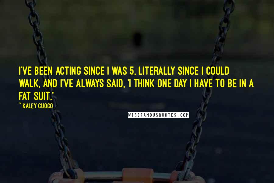 Kaley Cuoco Quotes: I've been acting since I was 5, literally since I could walk, and I've always said, 'I think one day I have to be in a fat suit.'