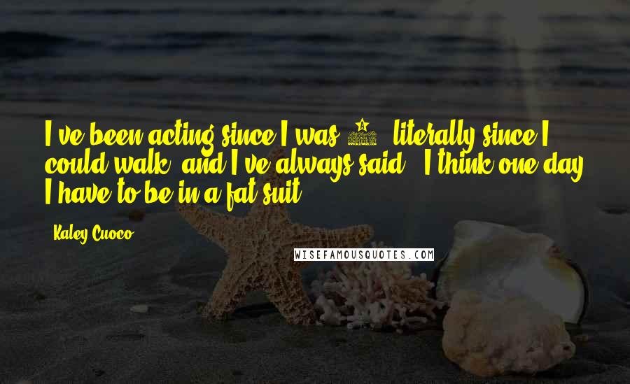 Kaley Cuoco Quotes: I've been acting since I was 5, literally since I could walk, and I've always said, 'I think one day I have to be in a fat suit.'