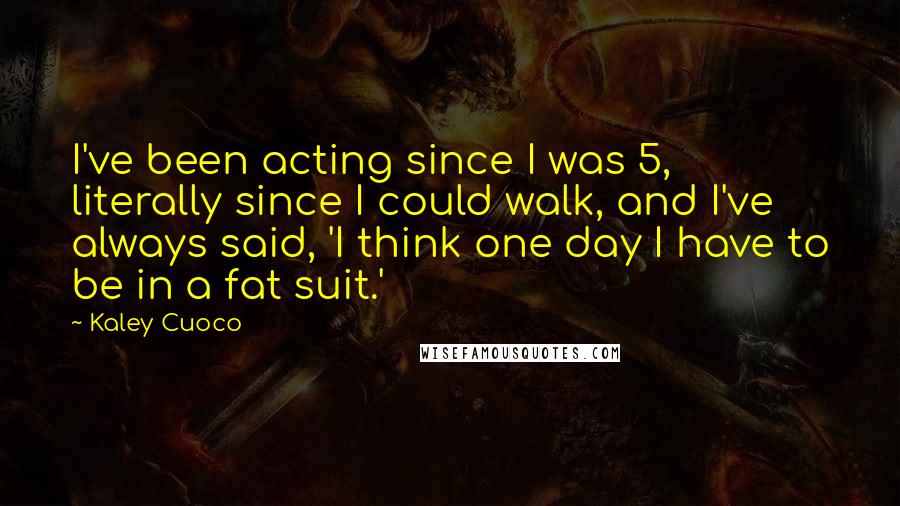 Kaley Cuoco Quotes: I've been acting since I was 5, literally since I could walk, and I've always said, 'I think one day I have to be in a fat suit.'