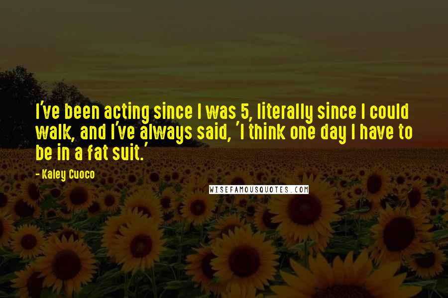 Kaley Cuoco Quotes: I've been acting since I was 5, literally since I could walk, and I've always said, 'I think one day I have to be in a fat suit.'