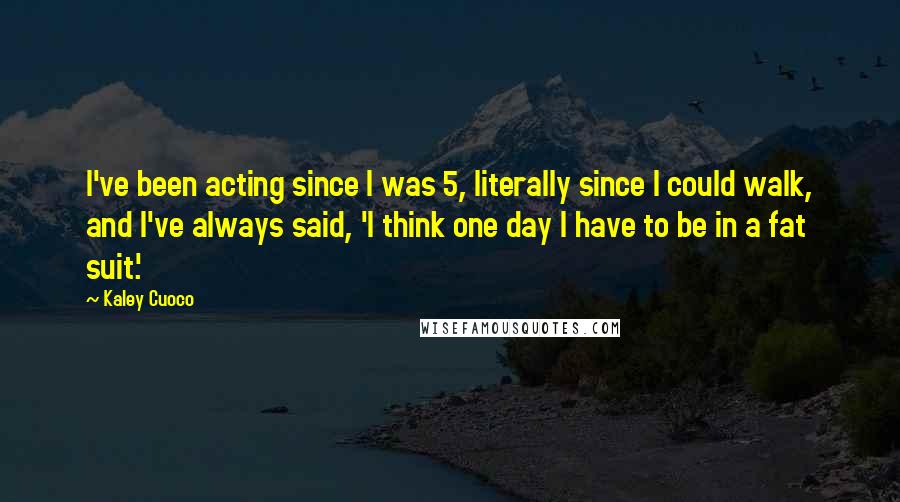 Kaley Cuoco Quotes: I've been acting since I was 5, literally since I could walk, and I've always said, 'I think one day I have to be in a fat suit.'