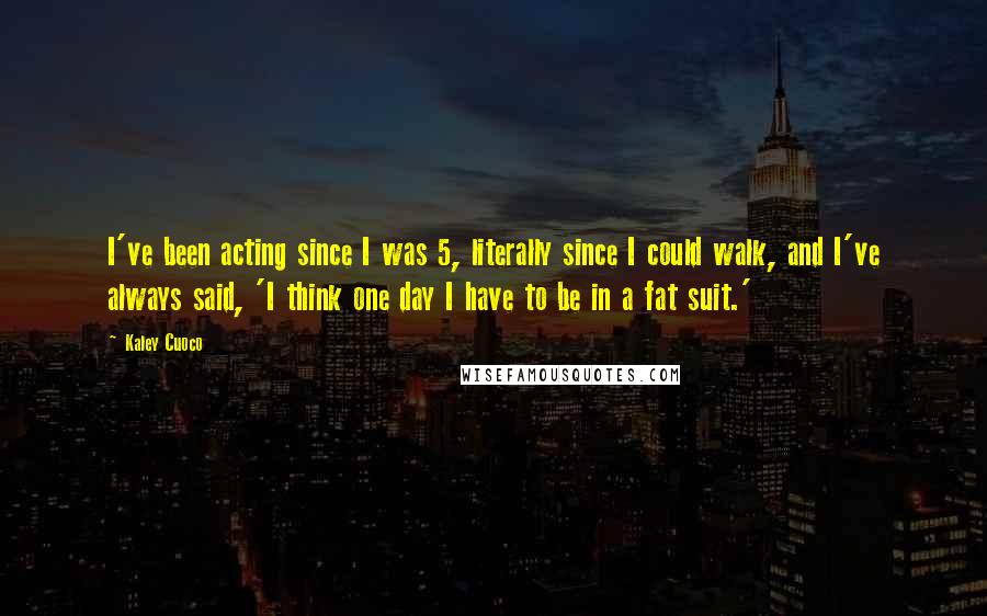 Kaley Cuoco Quotes: I've been acting since I was 5, literally since I could walk, and I've always said, 'I think one day I have to be in a fat suit.'