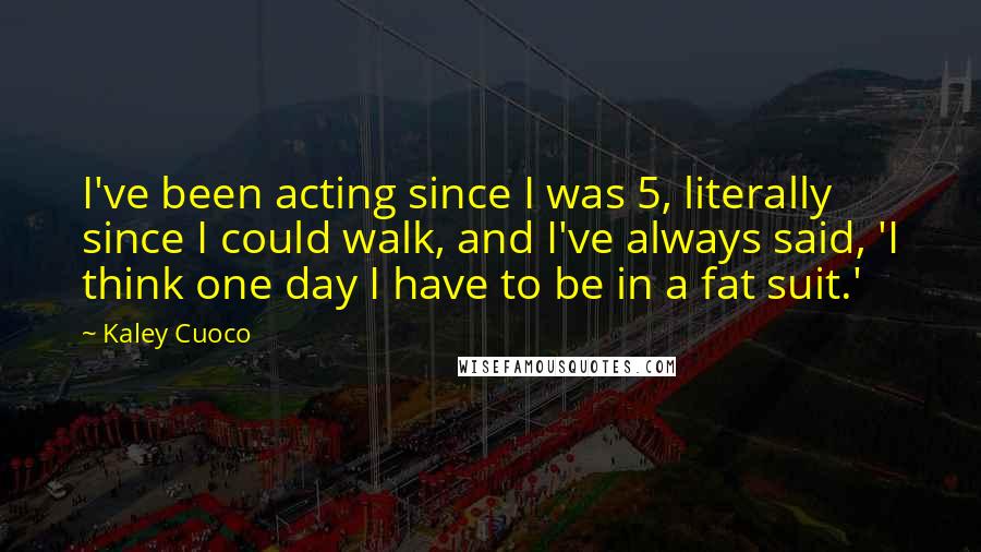 Kaley Cuoco Quotes: I've been acting since I was 5, literally since I could walk, and I've always said, 'I think one day I have to be in a fat suit.'