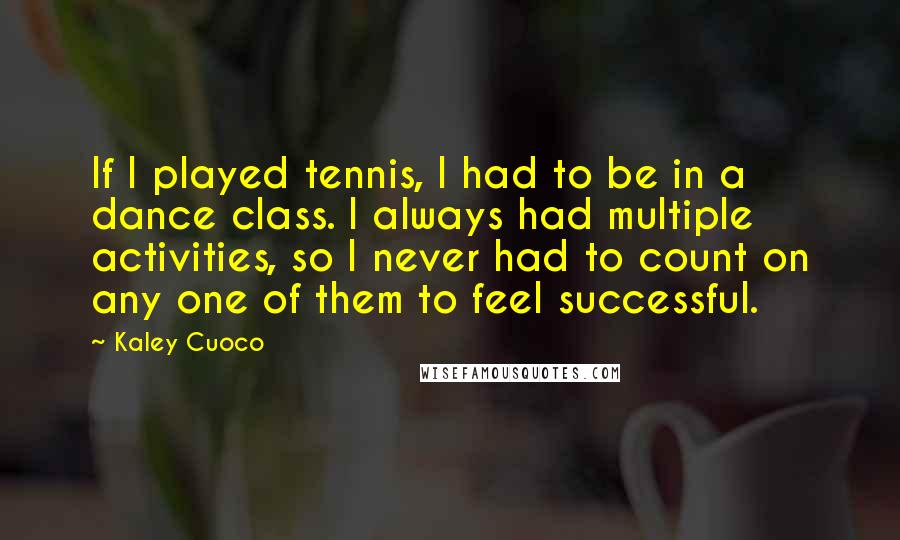 Kaley Cuoco Quotes: If I played tennis, I had to be in a dance class. I always had multiple activities, so I never had to count on any one of them to feel successful.