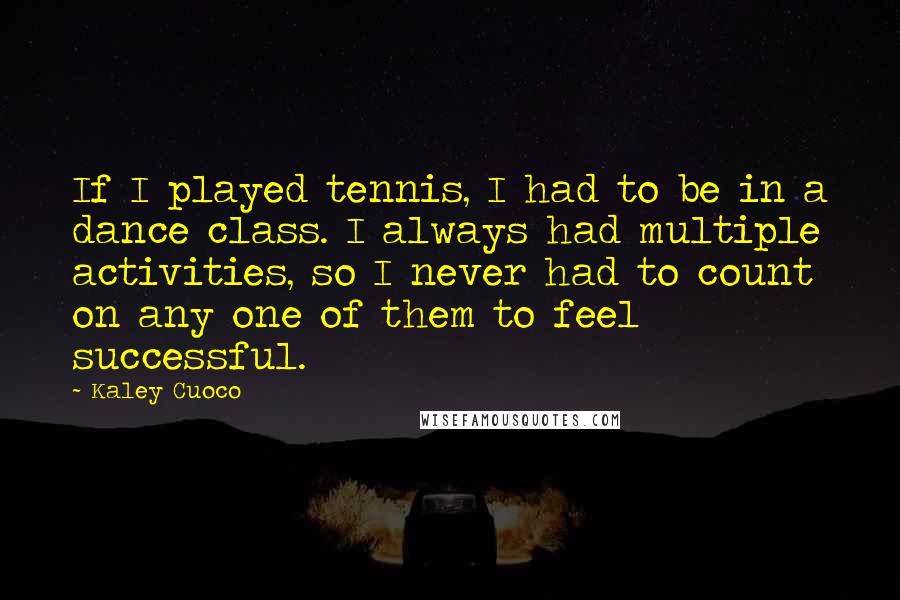 Kaley Cuoco Quotes: If I played tennis, I had to be in a dance class. I always had multiple activities, so I never had to count on any one of them to feel successful.