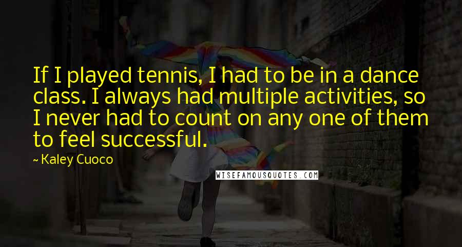 Kaley Cuoco Quotes: If I played tennis, I had to be in a dance class. I always had multiple activities, so I never had to count on any one of them to feel successful.