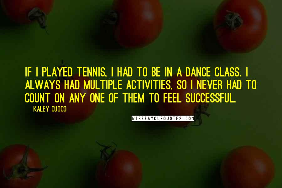 Kaley Cuoco Quotes: If I played tennis, I had to be in a dance class. I always had multiple activities, so I never had to count on any one of them to feel successful.
