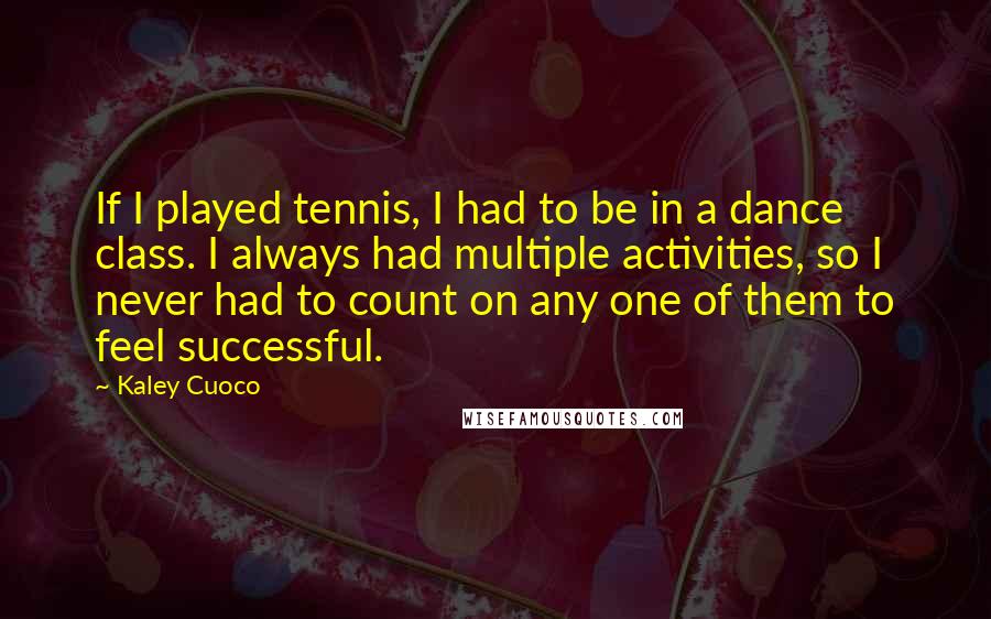 Kaley Cuoco Quotes: If I played tennis, I had to be in a dance class. I always had multiple activities, so I never had to count on any one of them to feel successful.